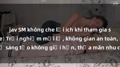 jav SM không che lợi ích khi tham gia sex online không che: Trải nghiệm mới lạ, không gian an toàn, sự sáng tạo không giới hạn, thỏa mãn nhu cầu tình dục của bạn.