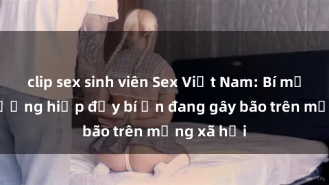 clip sex sinh viên Sex Việt Nam: Bí mật về vụ cưỡng hiếp đầy bí ẩn đang gây bão trên mạng xã hội