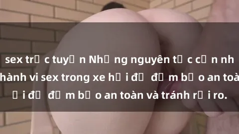sex trực tuyến Những nguyên tắc cần nhớ khi thực hiện hành vi sex trong xe hơi để đảm bảo an toàn và tránh rủi ro.