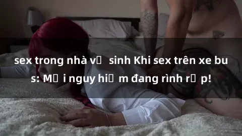 sex trong nhà vệ sinh Khi sex trên xe bus: Mối nguy hiểm đang rình rập!