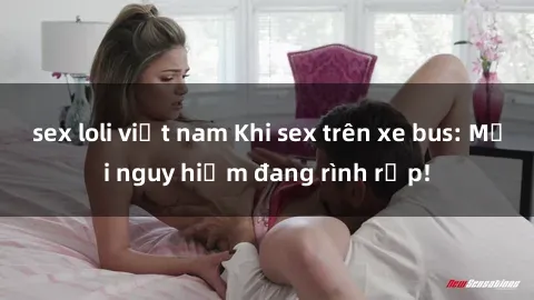 sex loli việt nam Khi sex trên xe bus: Mối nguy hiểm đang rình rập!