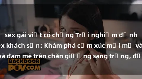 sex gái việt có chồng Trải nghiệm đỉnh cao tình yêu tại sex khách sạn: Khám phá cảm xúc mới mẻ và đam mê trên chăn giường sang trọng, độc đáo, không giới hạn.