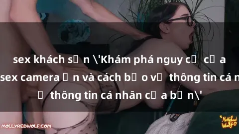 sex khách sạn 'Khám phá nguy cơ của việc sử dụng sex camera ẩn và cách bảo vệ thông tin cá nhân của bạn'