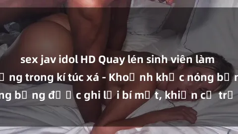 sex jav idol HD Quay lén sinh viên làm tình ngay trên giường trong kí túc xá - Khoảnh khắc nóng bỏng được ghi lại bí mật, khiến cả trường học xôn xao.