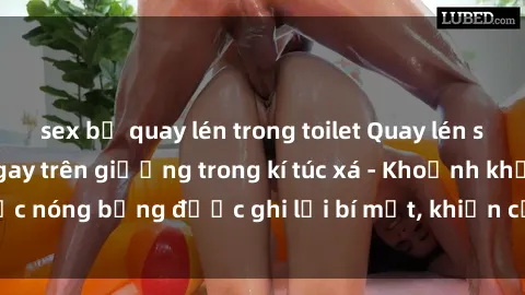 sex bị quay lén trong toilet Quay lén sinh viên làm tình ngay trên giường trong kí túc xá - Khoảnh khắc nóng bỏng được ghi lại bí mật, khiến cả trường học xôn xao.