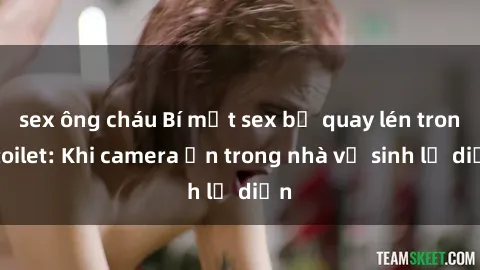 sex ông cháu Bí mật sex bị quay lén trong toilet: Khi camera ẩn trong nhà vệ sinh lộ diện