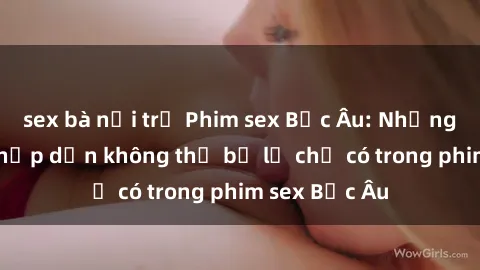 sex bà nội trợ Phim sex Bắc Âu: Những cảnh nóng hấp dẫn không thể bỏ lỡ chỉ có trong phim sex Bắc Âu