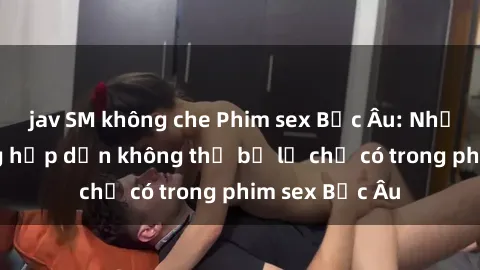 jav SM không che Phim sex Bắc Âu: Những cảnh nóng hấp dẫn không thể bỏ lỡ chỉ có trong phim sex Bắc Âu