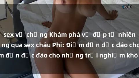 sex vợ chồng Khám phá vẻ đẹp tự nhiên và văn hóa đa dạng qua sex châu Phi: Điểm đến độc đáo cho những trải nghiệm khó quên