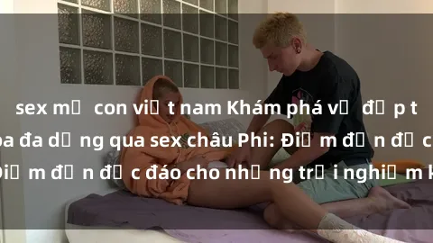 sex mẹ con việt nam Khám phá vẻ đẹp tự nhiên và văn hóa đa dạng qua sex châu Phi: Điểm đến độc đáo cho những trải nghiệm khó quên