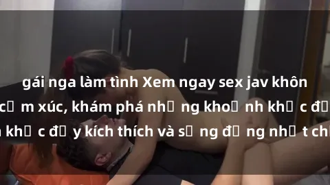 gái nga làm tình Xem ngay sex jav không che để thỏa mãn cảm xúc, khám phá những khoảnh khắc đầy kích thích và sống động nhất chỉ trong click!