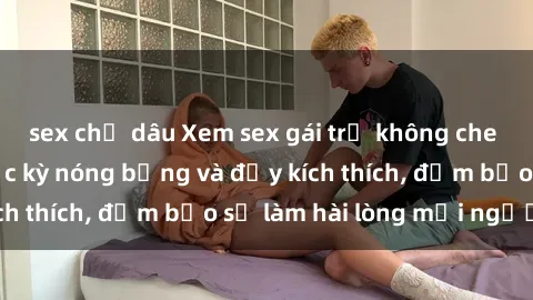 sex chị dâu Xem sex gái trẻ không che hấp dẫn nhất, cực kỳ nóng bỏng và đầy kích thích, đảm bảo sẽ làm hài lòng mọi người!