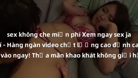 sex không che miễn phí Xem ngay sex jav full HD miễn phí - Hàng ngàn video chất lượng cao đỉnh cao chỉ cần click vào ngay! Thỏa mãn khao khát không giới hạn, đón chờ những trải nghiệm mới lạ!
