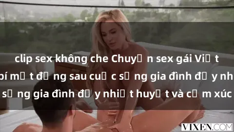 clip sex không che Chuyện sex gái Việt có chồng: Những bí mật đằng sau cuộc sống gia đình đầy nhiệt huyết và cảm xúc