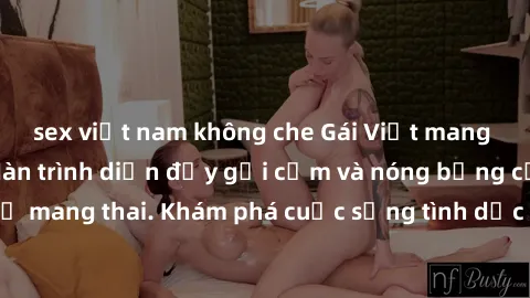 sex việt nam không che Gái Việt mang bầu và làm tình: Màn trình diễn đầy gợi cảm và nóng bỏng của phụ nữ mang thai. Khám phá cuộc sống tình dục đầy hấp dẫn và mới lạ của họ!
