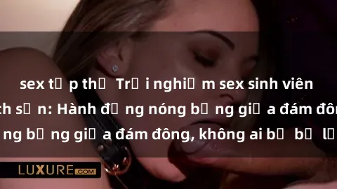 sex tập thể Trải nghiệm sex sinh viên sôi động trong khách sạn: Hành động nóng bỏng giữa đám đông, không ai bị bỏ lỡ