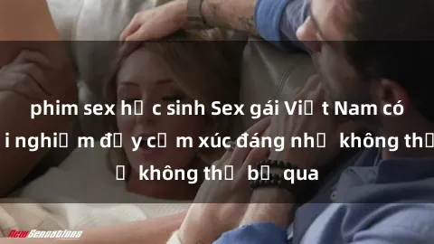 phim sex học sinh Sex gái Việt Nam có con: Trải nghiệm đầy cảm xúc đáng nhớ không thể bỏ qua