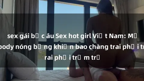 sex gái bắc âu Sex hot girl Việt Nam: Mặt xinh, body nóng bỏng khiến bao chàng trai phải trầm trồ