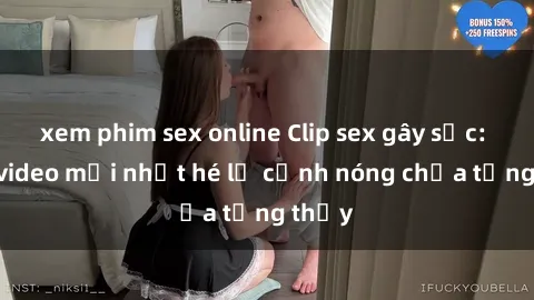xem phim sex online Clip sex gây sốc: Loạt video mới nhất hé lộ cảnh nóng chưa từng thấy