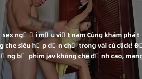 sex người mẫu việt nam Cùng khám phá thế giới jav không che siêu hấp dẫn chỉ trong vài cú click! Đắm chìm trong những bộ phim jav không che đỉnh cao, mang lại trải nghiệm thú vị và đầy kích thích.