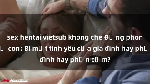 sex hentai vietsub không che Động phòng sex mẹ con: Bí mật tình yêu của gia đình hay phản cảm?