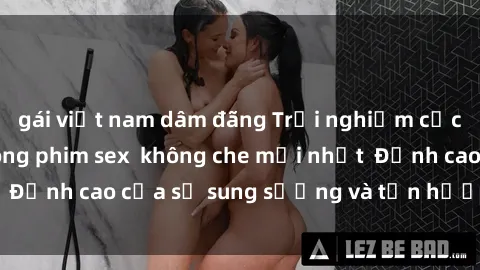 gái việt nam dâm đãng Trải nghiệm cực kỳ nóng bỏng trong phim sex  không che mới nhất  Đỉnh cao của sự sung sướng và tận hưởng chân thật