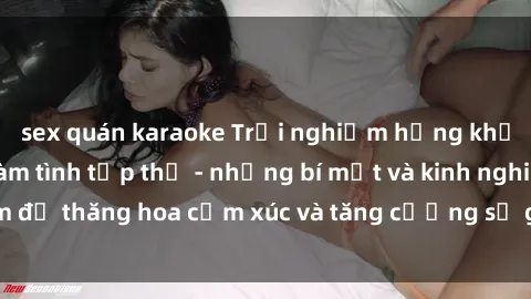 sex quán karaoke Trải nghiệm hứng khởi cùng với việc làm tình tập thể - những bí mật và kinh nghiệm để thăng hoa cảm xúc và tăng cường sự gắn kết trong mối quan hệ