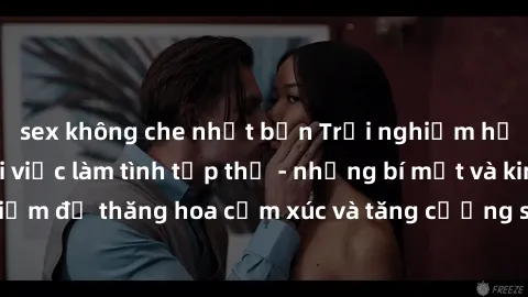 sex không che nhật bản Trải nghiệm hứng khởi cùng với việc làm tình tập thể - những bí mật và kinh nghiệm để thăng hoa cảm xúc và tăng cường sự gắn kết trong mối quan hệ