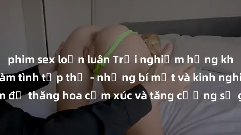 phim sex loạn luân Trải nghiệm hứng khởi cùng với việc làm tình tập thể - những bí mật và kinh nghiệm để thăng hoa cảm xúc và tăng cường sự gắn kết trong mối quan hệ