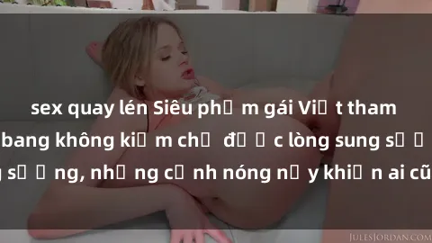 sex quay lén Siêu phẩm gái Việt tham gia trong buổi gangbang không kiềm chế được lòng sung sướng, những cảnh nóng nảy khiến ai cũng phải mãn nhãn