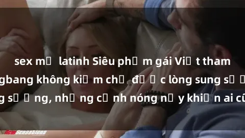 sex mỹ latinh Siêu phẩm gái Việt tham gia trong buổi gangbang không kiềm chế được lòng sung sướng, những cảnh nóng nảy khiến ai cũng phải mãn nhãn