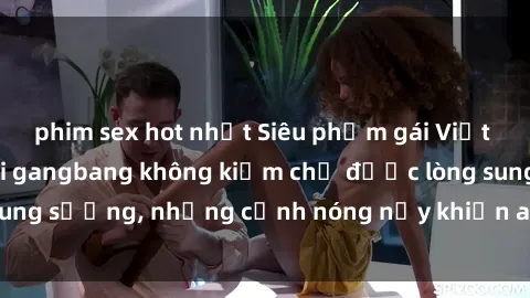phim sex hot nhất Siêu phẩm gái Việt tham gia trong buổi gangbang không kiềm chế được lòng sung sướng, những cảnh nóng nảy khiến ai cũng phải mãn nhãn
