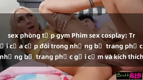 sex phòng tập gym Phim sex cosplay: Trải nghiệm tuyệt vời của cặp đôi trong những bộ trang phục gợi cảm và kích thích