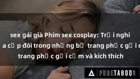sex gái già Phim sex cosplay: Trải nghiệm tuyệt vời của cặp đôi trong những bộ trang phục gợi cảm và kích thích