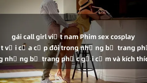 gái call girl việt nam Phim sex cosplay: Trải nghiệm tuyệt vời của cặp đôi trong những bộ trang phục gợi cảm và kích thích