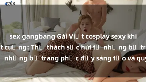 sex gangbang Gái Việt cosplay sexy khiến fan hâm mộ phát cuồng: Thử thách sức hút từ những bộ trang phục đầy sáng tạo và quyến rũ!
