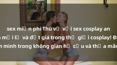 sex miễn phí Thú vị với sex cosplay anime: Trải nghiệm mới lạ và đắt giá trong thế giới cosplay! Đắm mình trong không gian hư cấu và thỏa mãn niềm đam mê của bạn!