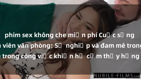 phim sex không che miễn phí Cuộc sống tình dục của nhân viên văn phòng: Sự nghiệp và đam mê trong công việc khiến họ cảm thấy hứng thú với tình dục?
