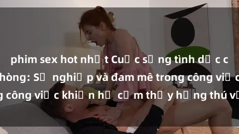 phim sex hot nhất Cuộc sống tình dục của nhân viên văn phòng: Sự nghiệp và đam mê trong công việc khiến họ cảm thấy hứng thú với tình dục?