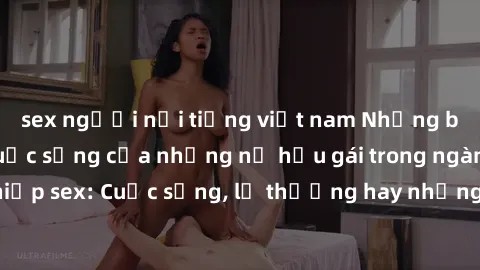 sex người nổi tiếng việt nam Những bí mật đằng sau cuộc sống của những nữ hầu gái trong ngành công nghiệp sex: Cuộc sống, lẽ thường hay những khó khăn mà họ phải đối mặt.