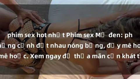 phim sex hot nhất Phim sex Mỹ đen: phút mãnh liệt với những cảnh địt nhau nóng bỏng, đầy mê hoặc. Xem ngay để thỏa mãn cơn khát tình dục của bạn!