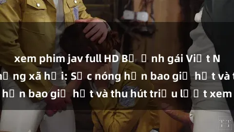 xem phim jav full HD Bộ ảnh gái Việt Nam nude gây sốt mạng xã hội: Sắc nóng hơn bao giờ hết và thu hút triệu lượt xem