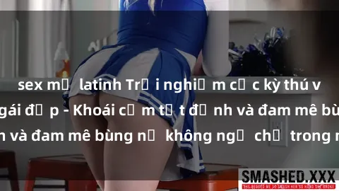 sex mỹ latinh Trải nghiệm cực kỳ thú vị khi làm tình với gái đẹp - Khoái cảm tột đỉnh và đam mê bùng nổ không ngờ chỉ trong một đêm!