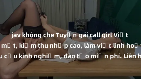 jav không che Tuyển gái call girl Việt Nam gợi cảm, đẹp mắt, kiếm thu nhập cao, làm việc linh hoạt, không yêu cầu kinh nghiệm, đào tạo miễn phí. Liên hệ ngay để biết thêm chi tiết!