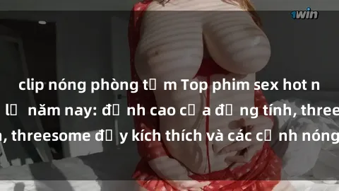 clip nóng phòng tắm Top phim sex hot nhất không thể bỏ lỡ năm nay: đỉnh cao của đồng tính, threesome đầy kích thích và các cảnh nóng đang gây sốt!