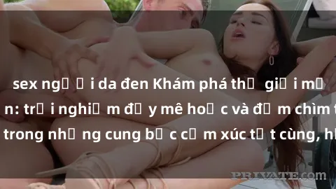 sex người da đen Khám phá thế giới mới với sex người lớn: trải nghiệm đầy mê hoặc và đắm chìm trong những cung bậc cảm xúc tột cùng, hứng khởi và cuốn hút.