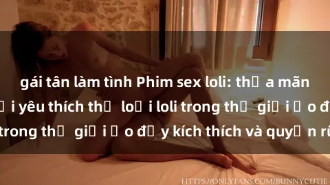 gái tân làm tình Phim sex loli: thỏa mãn đam mê của người yêu thích thể loại loli trong thế giới ảo đầy kích thích và quyến rũ.