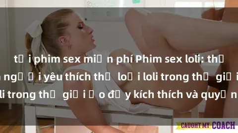 tải phim sex miễn phí Phim sex loli: thỏa mãn đam mê của người yêu thích thể loại loli trong thế giới ảo đầy kích thích và quyến rũ.