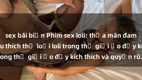 sex bãi biển Phim sex loli: thỏa mãn đam mê của người yêu thích thể loại loli trong thế giới ảo đầy kích thích và quyến rũ.