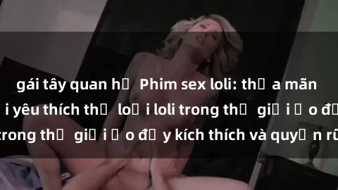 gái tây quan hệ Phim sex loli: thỏa mãn đam mê của người yêu thích thể loại loli trong thế giới ảo đầy kích thích và quyến rũ.